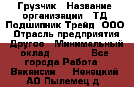 Грузчик › Название организации ­ ТД Подшипник Трейд, ООО › Отрасль предприятия ­ Другое › Минимальный оклад ­ 35 000 - Все города Работа » Вакансии   . Ненецкий АО,Пылемец д.